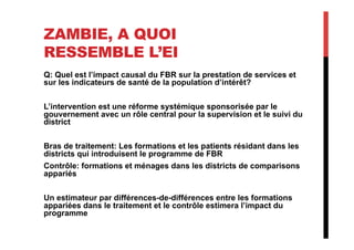 ZAMBIE, A QUOI
RESSEMBLE L’EI
Q: Quel est l’impact causal du FBR sur la prestation de services et
sur les indicateurs de santé de la population d’intérêt?
L’intervention est une réforme systémique sponsorisée par le
gouvernement avec un rôle central pour la supervision et le suivi du
district
Bras de traitement: Les formations et les patients résidant dans les
districts qui introduisent le programme de FBR
Contrôle: formations et ménages dans les districts de comparisons
appariés
Un estimateur par différences-de-différences entre les formations
appariées dans le traitement et le contrôle estimera l’impact du
programme
 