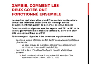 ZAMBIE, COMMENT LES
DEUX CÔTÉS ONT
FONCTIONNÉ ENSEMBLE
Les équipes opérationnelles et de l’EI se sont consultées dès le
début – les premières discussions sur le design avec le
gouvernement impliquaient du personnel des deux équipes
Des consultations répétées avec les experts du FBR, de l’EI, et la
tête du gouvernement ont mené au contenu du pilote de FBR et
créé un socle politique pour l’EI
EI étendue pour répondre à des questions supplémentaires
•  quelle est la coût-efficacité du fait d’offrir des niveaux d’incitations
plus élevés
•  un sous-groupe de formations sélectionnées aléatoirement
reçoivent un bonus additionnel de 25%
•  quel est le taux d’audit coût-efficace dans la vérification
externe
•  les formations font face à une probabilité aléatoire d’être
soumises à l’audit : 100%, 30%, ou 10%
 