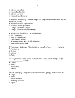 2
B. Interval and ordinal
C. Nominal and ordinal
D. Interval and ratio
E. Nominative and interval
2. When we are choosing a random sample and we place chosen units back into the
population, we are:
A. Sampling without Replacement
B. Sampling with Replacement
C. Using a Systematic Sample
D. Using a Voluntary Response Sample
3. Which of the following is a Nominal variable?
A. Air Temperature
B. Bank Account Balance
C. Daily Sales in a Store
D. Whether a Person Has a Traffic Violation
E. Value of Company Stock
4. Temperature (in degrees Fahrenheit) is an example of a(n) ________ variable.
A. Nominative
B. Ordinal
C. Interval
D. Ratio
5. College entrance exam scores, such as GMAT scores, are an example of a(n)
________________ variable.
A. Ordinal
B. Ratio
C. Nominative
D. Interval
6 When developing a frequency distribution the class (group), intervals must be
A. Large
B. Small
C. Whole numbers
D. Mutually exclusive
E. Equal
 