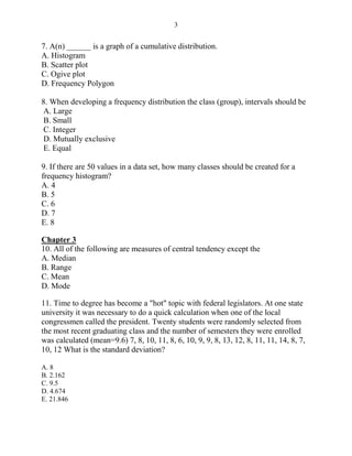 3
7. A(n) ______ is a graph of a cumulative distribution.
A. Histogram
B. Scatter plot
C. Ogive plot
D. Frequency Polygon
8. When developing a frequency distribution the class (group), intervals should be
A. Large
B. Small
C. Integer
D. Mutually exclusive
E. Equal
9. If there are 50 values in a data set, how many classes should be created for a
frequency histogram?
A. 4
B. 5
C. 6
D. 7
E. 8
Chapter 3
10. All of the following are measures of central tendency except the
A. Median
B. Range
C. Mean
D. Mode
11. Time to degree has become a "hot" topic with federal legislators. At one state
university it was necessary to do a quick calculation when one of the local
congressmen called the president. Twenty students were randomly selected from
the most recent graduating class and the number of semesters they were enrolled
was calculated (mean=9.6) 7, 8, 10, 11, 8, 6, 10, 9, 9, 8, 13, 12, 8, 11, 11, 14, 8, 7,
10, 12 What is the standard deviation?
A. 8
B. 2.162
C. 9.5
D. 4.674
E. 21.846
 