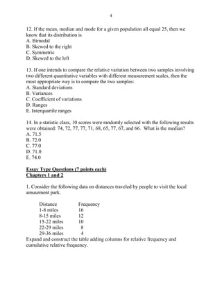 4
12. If the mean, median and mode for a given population all equal 25, then we
know that its distribution is
A. Bimodal
B. Skewed to the right
C. Symmetric
D. Skewed to the left
13. If one intends to compare the relative variation between two samples involving
two different quantitative variables with different measurement scales, then the
most appropriate way is to compare the two samples:
A. Standard deviations
B. Variances
C. Coefficient of variations
D. Ranges
E. Interquartile ranges
14. In a statistic class, 10 scores were randomly selected with the following results
were obtained: 74, 72, 77, 77, 71, 68, 65, 77, 67, and 66. What is the median?
A. 71.5
B. 72.0
C. 77.0
D. 71.0
E. 74.0
Essay Type Questions (7 points each)
Chapters 1 and 2
1. Consider the following data on distances traveled by people to visit the local
amusement park.
Distance Frequency
1-8 miles 16
8-15 miles 12
15-22 miles 10
22-29 miles 8
29-36 miles 4
Expand and construct the table adding columns for relative frequency and
cumulative relative frequency.
 