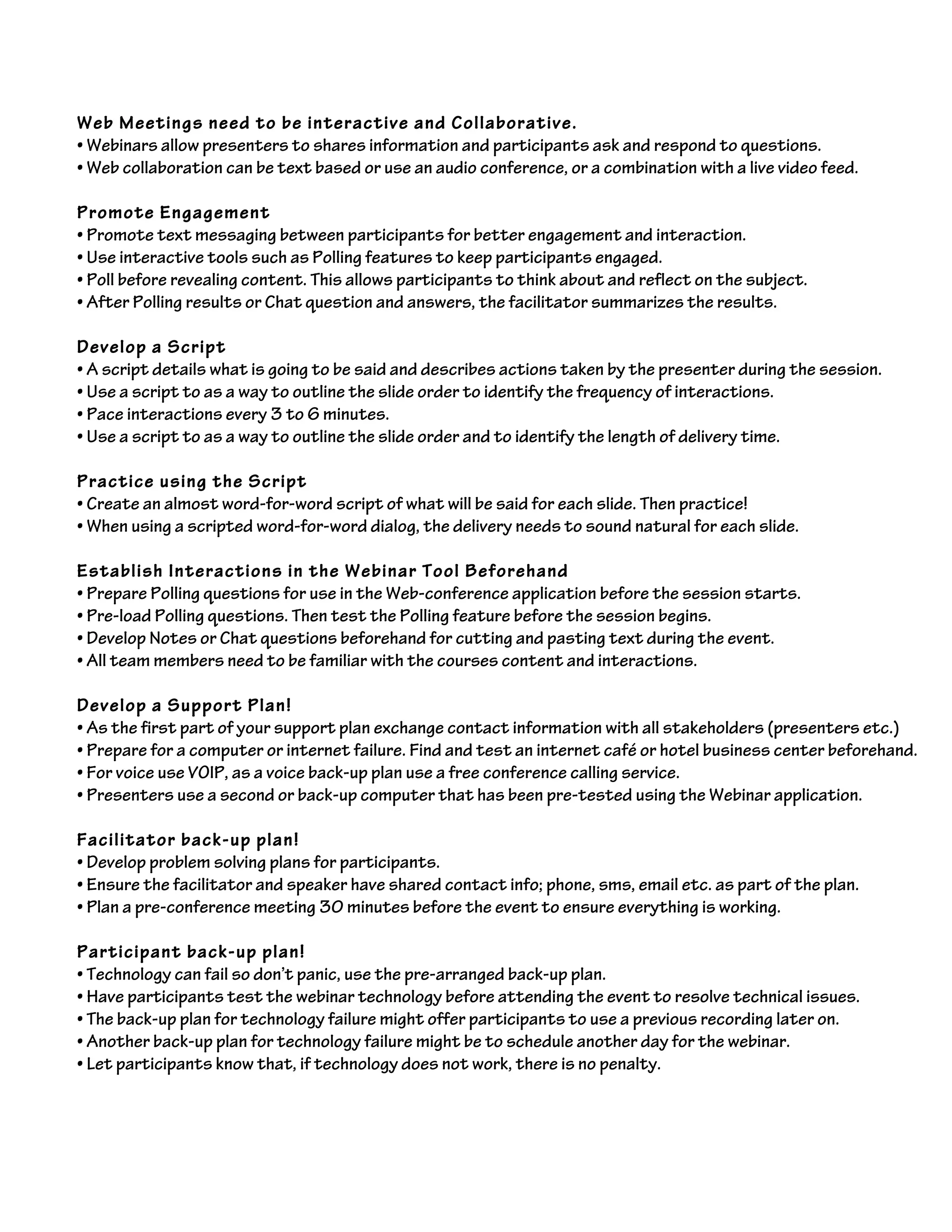 Web Meetings need to be interactive and Collaborative.
• Webinars allow presenters to shares information and participants ask and respond to questions.
• Web collaboration can be text based or use an audio conference, or a combination with a live video feed.
Promote Engagement
• Promote text messaging between participants for better engagement and interaction.
• Use interactive tools such as Polling features to keep participants engaged.
• Poll before revealing content. This allows participants to think about and reflect on the subject.
• After Polling results or Chat question and answers, the facilitator summarizes the results.
Develop a Script
• A script details what is going to be said and describes actions taken by the presenter during the session.
• Use a script to as a way to outline the slide order to identify the frequency of interactions.
• Pace interactions every 3 to 6 minutes.
• Use a script to as a way to outline the slide order and to identify the length of delivery time.
Practice using the Script
• Create an almost word-for-word script of what will be said for each slide. Then practice!
• When using a scripted word-for-word dialog, the delivery needs to sound natural for each slide.
Establish Interactions in the Webinar Tool Beforehand
• Prepare Polling questions for use in the Web-conference application before the session starts.
• Pre-load Polling questions. Then test the Polling feature before the session begins.
• Develop Notes or Chat questions beforehand for cutting and pasting text during the event.
• All team members need to be familiar with the courses content and interactions.
Develop a Support Plan!
• As the first part of your support plan exchange contact information with all stakeholders (presenters etc.)
• Prepare for a computer or internet failure. Find and test an internet café or hotel business center beforehand.
• For voice use VOIP, as a voice back-up plan use a free conference calling service.
• Presenters use a second or back-up computer that has been pre-tested using the Webinar application.
Facilitator back-up plan!
• Develop problem solving plans for participants.
• Ensure the facilitator and speaker have shared contact info; phone, sms, email etc. as part of the plan.
• Plan a pre-conference meeting 30 minutes before the event to ensure everything is working.
Participant back-up plan!
• Technology can fail so don’t panic, use the pre-arranged back-up plan.
• Have participants test the webinar technology before attending the event to resolve technical issues.
• The back-up plan for technology failure might offer participants to use a previous recording later on.
• Another back-up plan for technology failure might be to schedule another day for the webinar.
• Let participants know that, if technology does not work, there is no penalty.
 