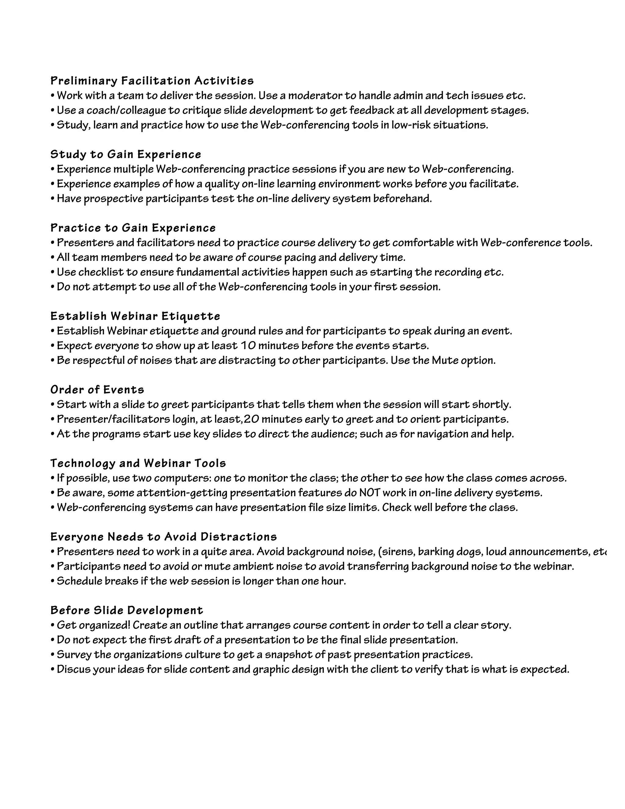 Preliminary Facilitation Activities
• Work with a team to deliver the session. Use a moderator to handle admin and tech issues etc.
• Use a coach/colleague to critique slide development to get feedback at all development stages.
• Study, learn and practice how to use the Web-conferencing tools in low-risk situations.
Study to Gain Experience
• Experience multiple Web-conferencing practice sessions if you are new to Web-conferencing.
• Experience examples of how a quality on-line learning environment works before you facilitate.
• Have prospective participants test the on-line delivery system beforehand.
Practice to Gain Experience
• Presenters and facilitators need to practice course delivery to get comfortable with Web-conference tools.
• All team members need to be aware of course pacing and delivery time.
• Use checklist to ensure fundamental activities happen such as starting the recording etc.
• Do not attempt to use all of the Web-conferencing tools in your first session.
Establish Webinar Etiquette
• Establish Webinar etiquette and ground rules and for participants to speak during an event.
• Expect everyone to show up at least 10 minutes before the events starts.
• Be respectful of noises that are distracting to other participants. Use the Mute option.
Order of Events
• Start with a slide to greet participants that tells them when the session will start shortly.
• Presenter/facilitators login, at least,20 minutes early to greet and to orient participants.
• At the programs start use key slides to direct the audience; such as for navigation and help.
Technology and Webinar Tools
• If possible, use two computers: one to monitor the class; the other to see how the class comes across.
• Be aware, some attention-getting presentation features do NOT work in on-line delivery systems.
• Web-conferencing systems can have presentation file size limits. Check well before the class.
Everyone Needs to Avoid Distractions
• Presenters need to work in a quite area. Avoid background noise, (sirens, barking dogs, loud announcements, etc.).
• Participants need to avoid or mute ambient noise to avoid transferring background noise to the webinar.
• Schedule breaks if the web session is longer than one hour.
Before Slide Development
• Get organized! Create an outline that arranges course content in order to tell a clear story.
• Do not expect the first draft of a presentation to be the final slide presentation.
• Survey the organizations culture to get a snapshot of past presentation practices.
• Discus your ideas for slide content and graphic design with the client to verify that is what is expected.
 