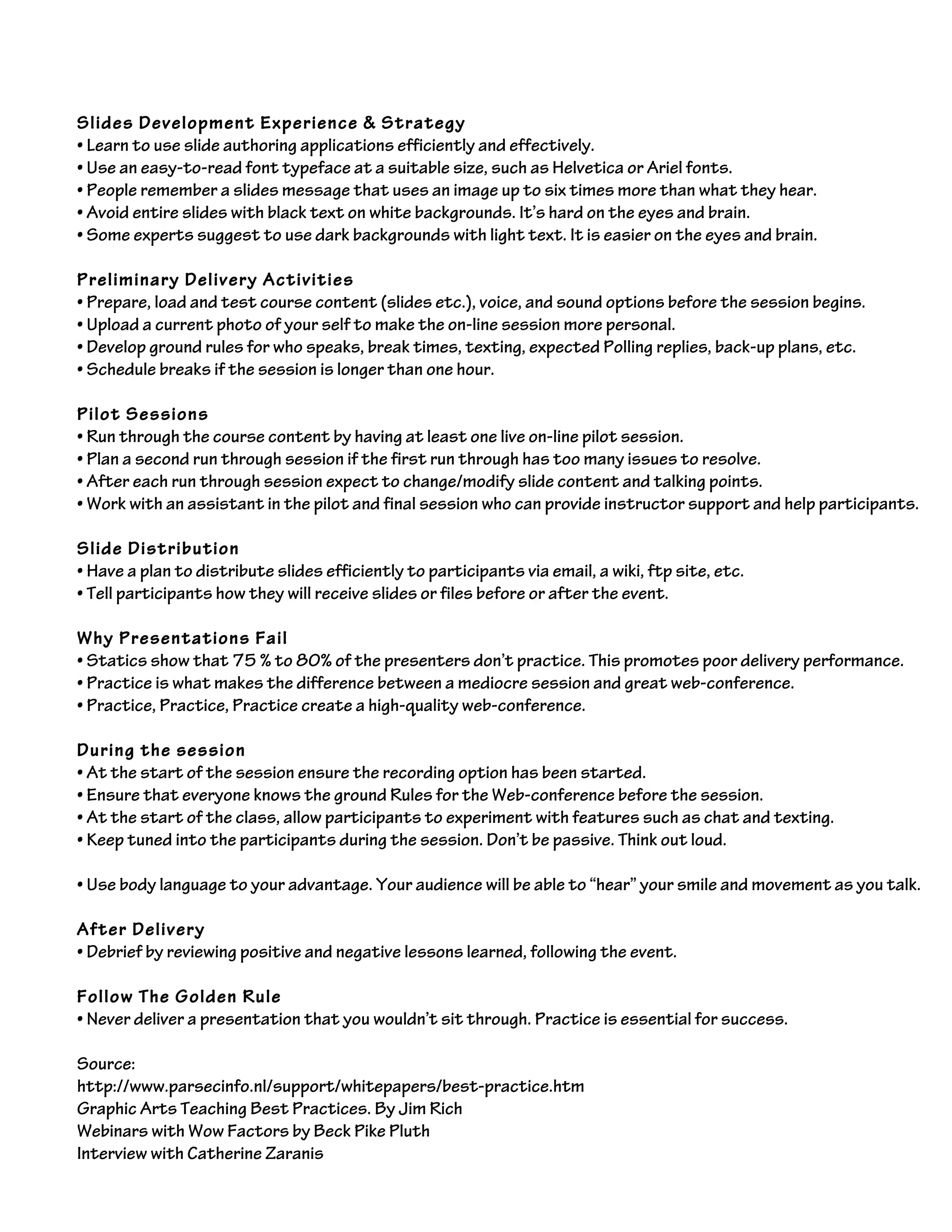 Slides Development Experience & Strategy
• Learn to use slide authoring applications efficiently and effectively.
• Use an easy-to-read font typeface at a suitable size, such as Helvetica or Ariel fonts.
• People remember a slides message that uses an image up to six times more than what they hear.
• Avoid entire slides with black text on white backgrounds. It’s hard on the eyes and brain.
• Some experts suggest to use dark backgrounds with light text. It is easier on the eyes and brain.
Preliminary Delivery Activities
• Prepare, load and test course content (slides etc.), voice, and sound options before the session begins.
• Upload a current photo of your self to make the on-line session more personal.
• Develop ground rules for who speaks, break times, texting, expected Polling replies, back-up plans, etc.
• Schedule breaks if the session is longer than one hour.
Pilot Sessions
• Run through the course content by having at least one live on-line pilot session.
• Plan a second run through session if the first run through has too many issues to resolve.
• After each run through session expect to change/modify slide content and talking points.
• Work with an assistant in the pilot and final session who can provide instructor support and help participants.
Slide Distribution
• Have a plan to distribute slides efficiently to participants via email, a wiki, ftp site, etc.
• Tell participants how they will receive slides or files before or after the event.
Why Presentations Fail
• Statics show that 75 % to 80% of the presenters don’t practice. This promotes poor delivery performance.
• Practice is what makes the difference between a mediocre session and great web-conference.
• Practice, Practice, Practice create a high-quality web-conference.
During the session
• At the start of the session ensure the recording option has been started.
• Ensure that everyone knows the ground Rules for the Web-conference before the session.
• At the start of the class, allow participants to experiment with features such as chat and texting.
• Keep tuned into the participants during the session. Don’t be passive. Think out loud.
• Use body language to your advantage. Your audience will be able to “hear” your smile and movement as you talk.
After Delivery
• Debrief by reviewing positive and negative lessons learned, following the event.
Follow The Golden Rule
• Never deliver a presentation that you wouldn’t sit through. Practice is essential for success.
Source:
http://www.parsecinfo.nl/support/whitepapers/best-practice.htm
Graphic Arts Teaching Best Practices. By Jim Rich
Webinars with Wow Factors by Beck Pike Pluth
Interview with Catherine Zaranis
 