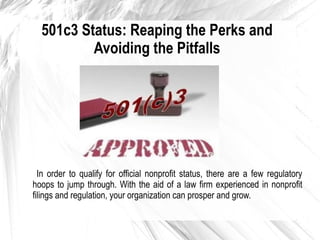 501c3 Status: Reaping the Perks and
Avoiding the Pitfalls

In order to qualify for official nonprofit status, there are a few regulatory
hoops to jump through. With the aid of a law firm experienced in nonprofit
filings and regulation, your organization can prosper and grow.

 
