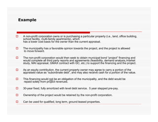 Example



   A non-profit corporation owns or is purchasing a particular property (i.e., land, office building,
    school f
           facility, multi-family apartments), which
                           f                )
    has a lower cost basis for the owner than the current appraisal.

   The municipality has a favorable opinion towards the project, and the project is allowed
    to move forward.

   The non-profit corporation would then seek to obtain municipal bond “project” financing and
    would complete all third party reports and agreements (feasibility, demand analysis,/market
    study, MAI appraisal, GMAX contract with GC, etc.) to support the financing and the project.

   As an equity contribution, the current property owner may agree to carry a portion of the
    appraised value as “subordinate debt”, and may also receive cash for a portion of the value.

   This financing would not be an obligation of the municipality, and the debt would be
    repaid solely from project revenues.

   30-year fixed, fully amortized with level debt service. 5 year stepped pre-pay.

   Ownership of the project would be retained by the non-profit corporation.

   Can be used for qualified, long term, ground leased properties.
 