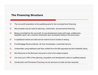 The Financing Structure


   The non-profit corporation is the qualifying party for the municipal bond financing.

   Net proceeds may be used for planning, construction, and permanent financing.

   Money committed b th non-profit f pre-development costs (soft costs, entitlements,
    M              itt d by the          fit for  d   l      t    t ( ft      t    titl    t
    feasibility report, etc.) could be reimbursed upon successful closing of the bond issue.

   A capitalized interest and debt service reserve fund is funded at closing.

   First Mortgage Revenue Bonds, 30-Year Amortization, Level Debt Service.

   Underwritten using stabilized cash flow verified from the MAI appraisal and the Feasibility Study.

   Non-Recourse to the Borrower (recourse is only to the subject project).

   Can fund up to 100% of the planning, acquisition and development costs on qualified projects.

   Construction and Permanent Financing via one structure (no take out loan required).
 