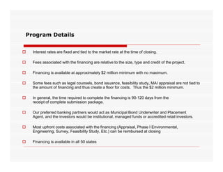 Program Details


   Interest rates are fixed and tied to the market rate at the time of closing.
                                                                              g

   Fees associated with the financing are relative to the size, type and credit of the project.

   Financing is available at approximately $2 million minimum with no maximum.

   Some fees such as legal counsels, bond issuance, feasibility study, MAI appraisal are not tied to
    the amount of financing and thus create a floor for costs. Thus the $2 million minimum.

   In
    I general, th ti
              l the time required t complete th fi
                             i d to     l t the financing i 90 120 d
                                                      i is 90-120 days f
                                                                       from th
                                                                            the
    receipt of complete submission package.

   Our preferred banking partners would act as Municipal Bond Underwriter and Placement
    Agent, and the investors would be institutional, managed funds or accredited retail investors.
     g ,                                           ,     g

   Most upfront costs associated with the financing (Appraisal, Phase I Environmental,
    Engineering, Survey, Feasibility Study, Etc.) can be reimbursed at closing

   Financing is available in all 50 states
 
