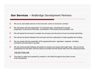 Our Services - Redbridge Development Partners


   We act as real estate advisor to the borrower under an exclusive contract.

   We will assist with the preparation of a business plan, development concept,
    preparation of proforma financials, coordination of third party documentation, etc.

   We will assist the borrower to explain the process and structure to local municipal authorities.

   We will act as liaison between the borrower and the underwriter to help expedite the funding.

   We can assist with the assembly of the appropriate team: appraiser engineer architect
                                                             appraiser, engineer, architect,
    contractor and borrower’s counsel.

   We will communicate between all parties to resolve any issues that might arise. We act as the
    quarterback for the team until the various counsels and the issuer take over the closing process.

    THE BOTTOM LINE

   The client is aided and assisted by experts in this field throughout the entire course
    of the transaction.
 