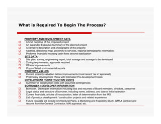 What is Required To Begin The Process?


    PROPERTY AND DEVELOPMENT DATA
    A brief narrative of the proposed project
    An expanded Executive Summary of the planned project
    A narrative description and photographs of the property
    Address, directional map, proximity to services, regional demographic information
    Proforma financials including cash flows beyond stabilization
    SITE DATA
    Site plan, survey, engineering report, total acreage and acreage to be developed
    Zoning requirements, approvals required
    Off-site improvements
    Copy of latest environmental reports
    PROPERTY VALUES
    Current property valuation before improvements (most recent “as is” appraisal)
    Preliminary Development Plans with Estimated Pre-development Costs
    DEVELOPMENT / CONSTRUCTION COSTS
    Summary of construction costs with assumed contingencies
    BORROWER / DEVELOPER INFORMATION
    Borrower / Developer information including bios and resumes of Board members, directors, personnel
    Legal status and structure of borrower, including name, address, and date of initial operation
    Current financials, articles of incorporation, letter of determination from the IRS
    List of previous development / construction projects and related experience
    Future requests will include Architectural Plans a Marketing and Feasibility Study, GMAX contract and
                                                 Plans,                               Study
     resume from the General Contractor, MAI appraisal, etc.
 