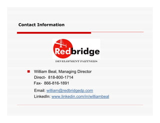 Contact Information




                 Development Partners



    William Beal, Managing Director
     Direct- 818-800-1714
     Fax- 866-816-1891
      Email: william@redbridgedp.com
      LinkedIn: www.linkedin.com/in/williambeal
 