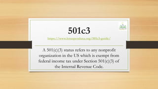 501c3
https://www.lotuspetalusa.org/501c3-guide/
A 501(c)(3) status refers to any nonprofit
organization in the US which is exempt from
federal income tax under Section 501(c)(3) of
the Internal Revenue Code.
 