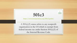 501c3
https://www.lotuspetalusa.org/501c3-guide/
A 501(c)(3) status refers to any nonprofit
organization in the US which is exempt from
federal income tax under Section 501(c)(3) of
the Internal Revenue Code.
 