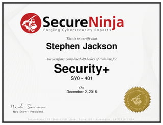 Ned Sn ow
SecureNinjaForgingCybersecurityExperts
SecureNinja |901 North PittStreet.Suite 105 |Alexandria,VA 22314 |USA
NedSnow -President
S
ecureNinj
a
Forging
I
T
Security
Experts
This is to certify that
Stephen Jackson
Successfully completed 40 hours of training for
Security+
SY0 - 401
On
December 2, 2016
Powered by TCPDF (www.tcpdf.org)
 
