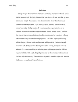 Case Study                                                                                   10


                                               Reflection

             I truly enjoyed the observation experience conducting interviews with both Juan’s

         teacher and principal. However, the numerous interviews with Juan provided me with

         tremendous insight. We discussed ELL development in theory then Juan would

         elaborate on his own personal views and perceptions that were in contrast to the

         textual knowledge that I presented. It was a tremendous opportunity for me to

         compare and contrast theoretical applications and witness them in action. I believe

         that Juan having experienced submersion, discrimination and an experience of being

         left behind has only made him a stronger person. I am not in any way advocating

         submersion only pleased to see that Juan survived the process. I am tremendously

         concerned with the huge influx of immigrants in this country, the urgent need for

         adequate ELL programs within our school systems and the current teacher skill set

         required to fill the ELL needs. English proficiency level scores need to be addressed

         carefully and systematically so that schools can produce academically skilled students

         leading to a more educated class of citizens.
 