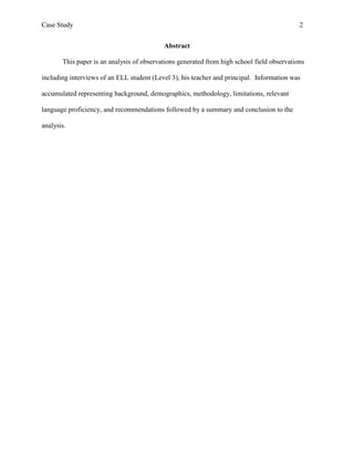 Case Study                                                                                  2


                                           Abstract

       This paper is an analysis of observations generated from high school field observations

including interviews of an ELL student (Level 3), his teacher and principal. Information was

accumulated representing background, demographics, methodology, limitations, relevant

language proficiency, and recommendations followed by a summary and conclusion to the

analysis.
 
