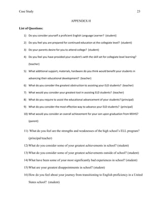 Case Study                                                                                             23


                                           APPENDEX H

List of Questions:

   1) Do you consider yourself a proficient English Language Learner? (student)

   2) Do you feel you are prepared for continued education at the collegiate level? (student)

   3) Do your parents desire for you to attend college? (student)

   4) Do you feel you have provided your student’s with the skill set for collegiate level learning?

       (teacher)

   5) What additional support, materials, hardware do you think would benefit your students in

       advancing their educational development? (teacher)

   6) What do you consider the greatest obstruction to assisting your ELD students? (teacher)

   7) What would you consider your greatest tool in assisting ELD students? (teacher)

   8) What do you require to assist the educational advancement of your students? (principal)

   9) What do you consider the most effective way to advance your ELD students? (principal)

   10) What would you consider an overall achievement for your son upon graduation from MVHS?

       (parent)


   11) What do you feel are the strengths and weaknesses of the high school’s ELL program?

       (principal/teacher)

   12) What do you consider some of your greatest achievements in school? (student)

   13) What do you consider some of your greatest achievements outside of school? (student)

   14) What have been some of your most significantly bad experiences in school? (student)

   15) What are your greatest disappointments in school? (student)

   16) How do you feel about your journey from transitioning to English proficiency in a United

       States school? (student)
 