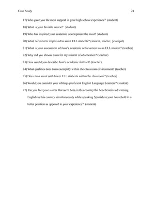 Case Study                                                                                     24


   17) Who gave you the most support in your high school experience? (student)

   18) What is your favorite course? (student)

   19) Who has inspired your academic development the most? (student)

   20) What needs to be improved to assist ELL students? (student, teacher, principal)

   21) What is your assessment of Juan’s academic achievement as an ELL student? (teacher)

   22) Why did you choose Juan for my student of observation? (teacher)

   23) How would you describe Juan’s academic skill set? (teacher)

   24) What qualities does Juan exemplify within the classroom environment? (teacher)

   25) Does Juan assist with lower ELL students within the classroom? (teacher)

   26) Would you consider your siblings proficient English Language Learners? (student)

   27) Do you feel your sisters that were born in this country the beneficiaries of learning

      English in this country simultaneously while speaking Spanish in your household in a

      better position as opposed to your experience? (student)
 