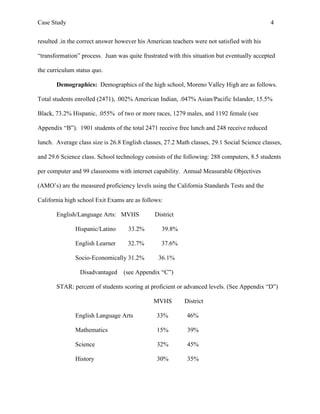 Case Study                                                                                   4


resulted .in the correct answer however his American teachers were not satisfied with his

“transformation” process. Juan was quite frustrated with this situation but eventually accepted

the curriculum status quo.

       Demographics: Demographics of the high school, Moreno Valley High are as follows.

Total students enrolled (2471), .002% American Indian, .047% Asian/Pacific Islander, 15.5%

Black, 73.2% Hispanic, .055% of two or more races, 1279 males, and 1192 female (see

Appendix “B”). 1901 students of the total 2471 receive free lunch and 248 receive reduced

lunch. Average class size is 26.8 English classes, 27.2 Math classes, 29.1 Social Science classes,

and 29.6 Science class. School technology consists of the following: 288 computers, 8.5 students

per computer and 99 classrooms with internet capability. Annual Measurable Objectives

(AMO’s) are the measured proficiency levels using the California Standards Tests and the

California high school Exit Exams are as follows:

       English/Language Arts: MVHS             District

               Hispanic/Latino      33.2%        39.8%

               English Learner      32.7%        37.6%

               Socio-Economically 31.2%         36.1%

                 Disadvantaged    (see Appendix “C”)

       STAR: percent of students scoring at proficient or advanced levels. (See Appendix “D”)

                                              MVHS        District

               English Language Arts           33%          46%

               Mathematics                     15%          39%

               Science                         32%          45%

               History                         30%          35%
 