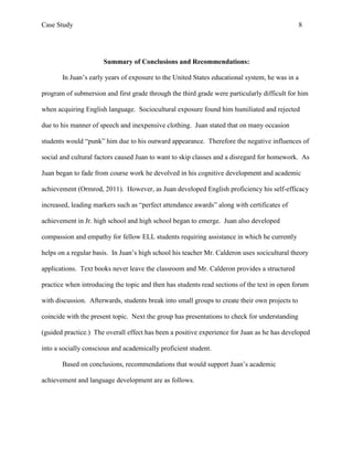 Case Study                                                                                      8




                      Summary of Conclusions and Recommendations:

       In Juan’s early years of exposure to the United States educational system, he was in a

program of submersion and first grade through the third grade were particularly difficult for him

when acquiring English language. Sociocultural exposure found him humiliated and rejected

due to his manner of speech and inexpensive clothing. Juan stated that on many occasion

students would “punk” him due to his outward appearance. Therefore the negative influences of

social and cultural factors caused Juan to want to skip classes and a disregard for homework. As

Juan began to fade from course work he devolved in his cognitive development and academic

achievement (Ormrod, 2011). However, as Juan developed English proficiency his self-efficacy

increased, leading markers such as “perfect attendance awards” along with certificates of

achievement in Jr. high school and high school began to emerge. Juan also developed

compassion and empathy for fellow ELL students requiring assistance in which he currently

helps on a regular basis. In Juan’s high school his teacher Mr. Calderon uses socicultural theory

applications. Text books never leave the classroom and Mr. Calderon provides a structured

practice when introducing the topic and then has students read sections of the text in open forum

with discussion. Afterwards, students break into small groups to create their own projects to

coincide with the present topic. Next the group has presentations to check for understanding

(guided practice.) The overall effect has been a positive experience for Juan as he has developed

into a socially conscious and academically proficient student.

       Based on conclusions, recommendations that would support Juan’s academic

achievement and language development are as follows.
 