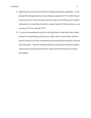 Case Study                                                                                 9


      1) Implementation of smart-boards that have bilingual presentation capabilities. As the

         principal Mr. Brough pointed out with a Hispanic population of 74% within the high

         school, this device would assist Juan and many other lower proficiency ELL students.

         Additionally, this would help elevate ELL student English (STAR) proficiency scores

         currently at 33% (see Appendix “D”).

      2) A second recommendation would be for the high school to make their home website

         interactive by implementing current course subject matter so that students and their

         parents can log on for family comprehension promoting student learning for Juan and

         other participants. The most important element to assisting Juan and fellow students

         is that he feels encouraged when teachers simply demonstrate that they care about

         their students.
 