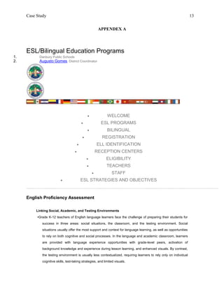 Case Study                                                                                                      13


                                                          APPENDEX A




     ESL/Bilingual Education Programs
1.         Danbury Public Schools
2.         Augusto Gomes, District Coordinator




                                                            WELCOME
                                                          ESL PROGRAMS
                                                            BILINGUAL
                                                          REGISTRATION
                                                        ELL IDENTIFICATION
                                                        RECEPTION CENTERS
                                                            ELIGIBILITY
                                                            TEACHERS
                                                               STAFF
                                            ESL STRATEGIES AND OBJECTIVES



     English Proficiency Assessment

         Linking Social, Academic, and Testing Environments
          •Grade K-12 teachers of English language learners face the challenge of preparing their students for
             success in three areas: social situations, the classroom, and the testing environment. Social
             situations usually offer the most support and context for language learning, as well as opportunities
             to rely on both cognitive and social processes. In the language and academic classroom, learners
             are provided with language experience opportunities with grade-level peers, activation of
             background knowledge and experience during lesson learning, and enhanced visuals. By contrast,
             the testing environment is usually less contextualized, requiring learners to rely only on individual
             cognitive skills, test-taking strategies, and limited visuals.
 