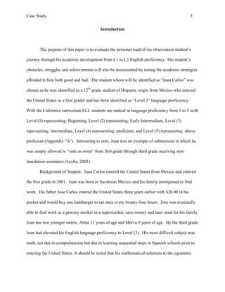 Case Study                                                                                       3


                                          Introduction



       The purpose of this paper is to evaluate the personal road of my observation student’s

journey through his academic development from L1 to L2 English proficiency. The student’s

obstacles, struggles and achievements will also be documented by noting the academic strategies

afforded to him both good and bad. The student whom will be identified as “Juan Carlos” was

chosen as he was identified as a 12th grade student of Hispanic origin from Mexico who entered

the United States as a first grader and has been identified as “Level 3” language proficiency.

With the California curriculum ELL students are ranked in language proficiency from 1 to 5 with

Level (1) representing: Beginning, Level (2) representing: Early Intermediate, Level (3)

representing: intermediate, Level (4) representing: proficient, and Level (5) representing: above

proficient (Appendix “A”). Interesting to note, Juan was an example of submersion in which he

was simply allowed to “sink or swim” from first grade through third grade receiving zero

translation assistance (Leyba, 2005).

       Background of Student: Juan Carlos entered the United States from Mexico and entered

the first grade in 2001. Juan was born in Sacatecas Mexico and his family immigrated to find

work. His father Jose Carlos entered the United States three years earlier with $20.00 in his

pocket and would buy one hamburger to eat once every twenty-four hours. Jose was eventually

able to find work as a grocery stocker in a supermarket, save money and later send for his family.

Juan has two younger sisters, Alma 12 years of age and Merva 8 years of age. By the third grade

Juan had elevated his English language proficiency to Level (3). His most difficult subject was

math, not due to comprehension but due to learning sequential steps in Spanish schools prior to

entering the United States. It should be noted that his mathematical solutions to the equations
 