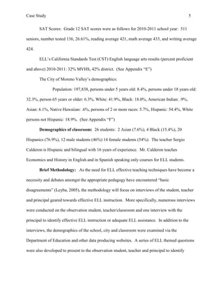 Case Study                                                                                       5


       SAT Scores: Grade 12 SAT scores were as follows for 2010-2011 school year: 511

seniors, number tested 136, 26.61%, reading average 421, math average 433, and writing average

424.

       ELL’s California Standards Test (CST) English language arts results (percent proficient

and above) 2010-2011: 32% MVHS, 42% district. (See Appendix “E”)

       The City of Moreno Valley’s demographics:

               Population: 197,838, persons under 5 years old: 8.4%, persons under 18 years old:

32.3%, person 65 years or older: 6.3%, White: 41.9%, Black: 18.0%, American Indian: .9%,

Asian: 6.1%, Native Hawaiian: .6%, persons of 2 or more races: 5.7%, Hispanic: 54.4%, White

persons not Hispanic: 18.9%. (See Appendix “F”)

       Demographics of classroom: 26 students: 2 Asian (7.6%), 4 Black (15.4%), 20

Hispanics (76.9%), 12 male students (46%) 14 female students (54%). The teacher Sergio

Calderon is Hispanic and bilingual with 16 years of experience. Mr. Calderon teaches

Economics and History in English and in Spanish speaking only courses for ELL students.

       Brief Methodology: As the need for ELL effective teaching techniques have become a

necessity and debates amongst the appropriate pedagogy have encountered “basic

disagreements” (Leyba, 2005), the methodology will focus on interviews of the student, teacher

and principal geared towards effective ELL instruction. More specifically, numerous interviews

were conducted on the observation student, teacher/classroom and one interview with the

principal to identify effective ELL instruction or adequate ELL assistance. In addition to the

interviews, the demographics of the school, city and classroom were examined via the

Department of Education and other data producing websites. A series of ELL themed questions

were also developed to present to the observation student, teacher and principal to identify
 