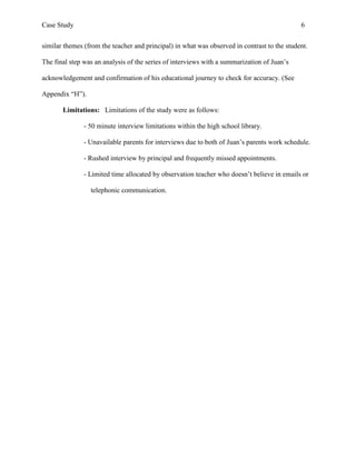 Case Study                                                                                   6


similar themes (from the teacher and principal) in what was observed in contrast to the student.

The final step was an analysis of the series of interviews with a summarization of Juan’s

acknowledgement and confirmation of his educational journey to check for accuracy. (See

Appendix “H”).

       Limitations: Limitations of the study were as follows:

               - 50 minute interview limitations within the high school library.

               - Unavailable parents for interviews due to both of Juan’s parents work schedule.

               - Rushed interview by principal and frequently missed appointments.

               - Limited time allocated by observation teacher who doesn’t believe in emails or

                 telephonic communication.
 