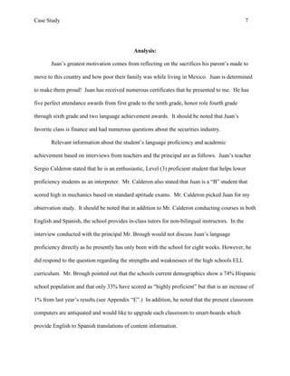 Case Study                                                                                       7




                                             Analysis:

       Juan’s greatest motivation comes from reflecting on the sacrifices his parent’s made to

move to this country and how poor their family was while living in Mexico. Juan is determined

to make them proud! Juan has received numerous certificates that he presented to me. He has

five perfect attendance awards from first grade to the tenth grade, honor role fourth grade

through sixth grade and two language achievement awards. It should be noted that Juan’s

favorite class is finance and had numerous questions about the securities industry.

       Relevant information about the student’s language proficiency and academic

achievement based on interviews from teachers and the principal are as follows. Juan’s teacher

Sergio Calderon stated that he is an enthusiastic, Level (3) proficient student that helps lower

proficiency students as an interpreter. Mr. Calderon also stated that Juan is a “B” student that

scored high in mechanics based on standard aptitude exams. Mr. Calderon picked Juan for my

observation study. It should be noted that in addition to Mr. Calderon conducting courses in both

English and Spanish, the school provides in-class tutors for non-bilingual instructors. In the

interview conducted with the principal Mr. Brough would not discuss Juan’s language

proficiency directly as he presently has only been with the school for eight weeks. However, he

did respond to the question regarding the strengths and weaknesses of the high schools ELL

curriculum. Mr. Brough pointed out that the schools current demographics show a 74% Hispanic

school population and that only 33% have scored as “highly proficient” but that is an increase of

1% from last year’s results (see Appendix “E”.) In addition, he noted that the present classroom

computers are antiquated and would like to upgrade each classroom to smart-boards which

provide English to Spanish translations of content information.
 