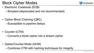 Proprietary & Confidential
@GoCyberSec | January, 2020
Block Cipher Modes
• Electronic Codebook (ECB)
– Simplest (deprecated and not recommended)
• Cipher Block Chaining (CBC)
– Susceptible to pipeline delays
• Counter (CTM)
– Converts a block cipher into a stream cipher
• Galois/Counter Mode (GCM)
– Combines CTM with hashing techniques for integrity
 