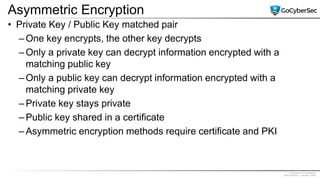 Proprietary & Confidential
@GoCyberSec | January, 2020
Asymmetric Encryption
• Private Key / Public Key matched pair
– One key encrypts, the other key decrypts
– Only a private key can decrypt information encrypted with a
matching public key
– Only a public key can decrypt information encrypted with a
matching private key
– Private key stays private
– Public key shared in a certificate
– Asymmetric encryption methods require certificate and PKI
 