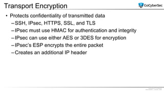 Proprietary & Confidential
@GoCyberSec | January, 2020
Transport Encryption
• Protects confidentiality of transmitted data
–SSH, IPsec, HTTPS, SSL, and TLS
–IPsec must use HMAC for authentication and integrity
–IPsec can use either AES or 3DES for encryption
–IPsec’s ESP encrypts the entire packet
–Creates an additional IP header
 