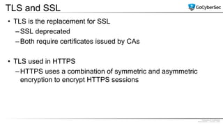 Proprietary & Confidential
@GoCyberSec | January, 2020
TLS and SSL
• TLS is the replacement for SSL
–SSL deprecated
–Both require certificates issued by CAs
• TLS used in HTTPS
–HTTPS uses a combination of symmetric and asymmetric
encryption to encrypt HTTPS sessions
 