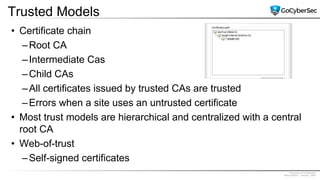 Proprietary & Confidential
@GoCyberSec | January, 2020
Trusted Models
• Certificate chain
–Root CA
–Intermediate Cas
–Child CAs
–All certificates issued by trusted CAs are trusted
–Errors when a site uses an untrusted certificate
• Most trust models are hierarchical and centralized with a central
root CA
• Web-of-trust
–Self-signed certificates
 