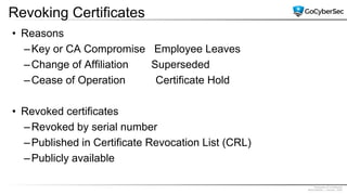 Proprietary & Confidential
@GoCyberSec | January, 2020
Revoking Certificates
• Reasons
–Key or CA Compromise Employee Leaves
–Change of Affiliation Superseded
–Cease of Operation Certificate Hold
• Revoked certificates
–Revoked by serial number
–Published in Certificate Revocation List (CRL)
–Publicly available
 