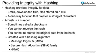 Proprietary & Confidential
@GoCyberSec | January, 2020
Providing Integrity with Hashing
• Hashing provides integrity for data
– Email, downloaded files, files stored on a disk
– A one-way function that creates a string of characters
• A hash is a number
– Sometimes called a checksum
– You cannot reverse the hash
– You cannot re-create the original data from the hash
– Created with a hashing algorithm
• Message Digest 5 (MD5)
• Secure Hash Algorithm (SHA) family
• HMAC
 
