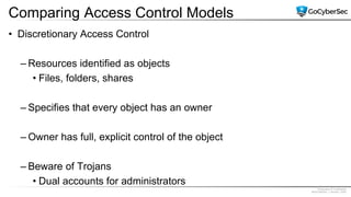 Proprietary & Confidential
@GoCyberSec | January, 2020
Comparing Access Control Models
• Discretionary Access Control
– Resources identified as objects
• Files, folders, shares
– Specifies that every object has an owner
– Owner has full, explicit control of the object
– Beware of Trojans
• Dual accounts for administrators
 