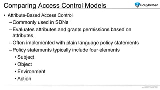 Proprietary & Confidential
@GoCyberSec | January, 2020
Comparing Access Control Models
• Attribute-Based Access Control
–Commonly used in SDNs
–Evaluates attributes and grants permissions based on
attributes
–Often implemented with plain language policy statements
–Policy statements typically include four elements
• Subject
• Object
• Environment
• Action
 