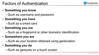 Proprietary & Confidential
@GoCyberSec | January, 2020
Factors of Authentication
• Something you know
–Such as username and password
• Something you have
–Such as a smart card
• Something you are
–Such as a fingerprint or other biometric identification
• Somewhere you are
–Such as your location obtained using geolocation
• Something you do
–Such as gestures on a touch screen
 