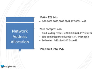 Network
Address
Allocation
• IPv6 – 128 bits
– fe80:0000:0000:0000:02d4:3ff7:003f:de62
• Zero compression
– Omit leading zeroes: fe80:0:0:0:2d4:3ff7:3f:de62
– Zero compression: fe80::02d4:3ff7:003f:de62
– Both rules: fe80::2d4:3ff7:3f:de62
• IPsec built into IPv6
 