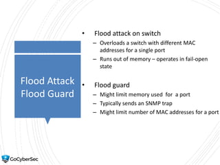 Flood Attack
Flood Guard
• Flood attack on switch
– Overloads a switch with different MAC
addresses for a single port
– Runs out of memory – operates in fail-open
state
• Flood guard
– Might limit memory used for a port
– Typically sends an SNMP trap
– Might limit number of MAC addresses for a port
 
