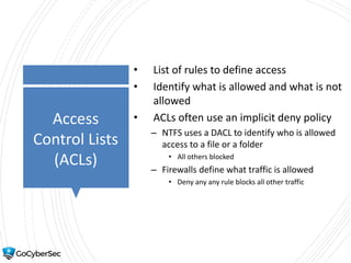 Access
Control Lists
(ACLs)
• List of rules to define access
• Identify what is allowed and what is not
allowed
• ACLs often use an implicit deny policy
– NTFS uses a DACL to identify who is allowed
access to a file or a folder
• All others blocked
– Firewalls define what traffic is allowed
• Deny any any rule blocks all other traffic
 