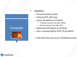 Firewalls
• Stateless
– Permission (deny, allow)
– Protocol (TCP, UDP, Any)
– Source (IP address or IP block)
• IP address example: 192.168.1.20/32
• IP block example: 192.168.1.0/24
– Destination (IP address or IP block)
– Port or protocol (80 for HTTP, 25 for SMTP)
– Ends with deny any any (or something similar)
 