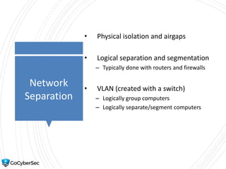 Network
Separation
• Physical isolation and airgaps
• Logical separation and segmentation
– Typically done with routers and firewalls
• VLAN (created with a switch)
– Logically group computers
– Logically separate/segment computers
 