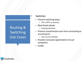 Routing &
Switching
Use Cases
• Switches
– Prevent switching loops.
• STP or RSTP on switches.
– Block flood attacks
• Flood guards block
– Prevent unauthorized users from connecting to
unused ports.
• Port security methods
– Provide increased segmentation of user
computers
– VLANs
 