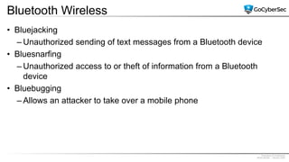Proprietary & Confidential
@GoCyberSec | January 2020
Bluetooth Wireless
• Bluejacking
– Unauthorized sending of text messages from a Bluetooth device
• Bluesnarfing
– Unauthorized access to or theft of information from a Bluetooth
device
• Bluebugging
– Allows an attacker to take over a mobile phone
 