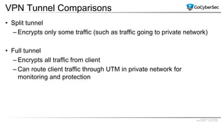 Proprietary & Confidential
@GoCyberSec | January 2020
VPN Tunnel Comparisons
• Split tunnel
– Encrypts only some traffic (such as traffic going to private network)
• Full tunnel
– Encrypts all traffic from client
– Can route client traffic through UTM in private network for
monitoring and protection
 