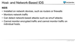 Proprietary & Confidential
@GoCyberSec | January 2020
Host- and Network-Based IDS
NIDS
• Installed on network devices, such as routers or firewalls
• Monitors network traffic
• Can detect network-based attacks such as smurf attacks
• Cannot monitor encrypted traffic and cannot monitor traffic on
individual hosts.
 