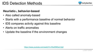 Proprietary & Confidential
@GoCyberSec | January 2020
IDS Detection Methods
Heuristic-, behavior-based
• Also called anomaly-based
• Starts with a performance baseline of normal behavior
• IDS compares activity against this baseline
• Alerts on traffic anomalies
• Update the baseline if the environment changes
https://www.youtube.com/watch?v=RwWM0srLSg0
 